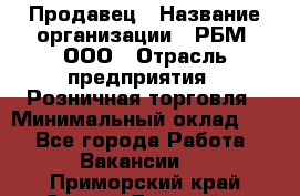 Продавец › Название организации ­ РБМ, ООО › Отрасль предприятия ­ Розничная торговля › Минимальный оклад ­ 1 - Все города Работа » Вакансии   . Приморский край,Спасск-Дальний г.